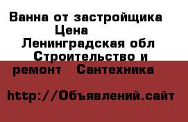 Ванна от застройщика › Цена ­ 990 - Ленинградская обл. Строительство и ремонт » Сантехника   